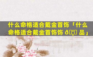 什么命格适合戴金首饰「什么命格适合戴金首饰饰 🦅 品」